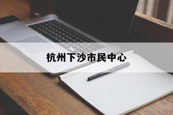 杭州下沙市民中心:(杭州市民中心24小时服务热线)