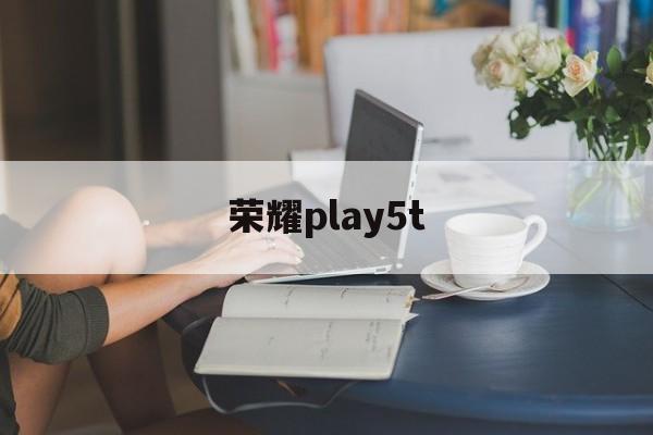 荣耀play5t:(荣耀play5t很坑人吗)