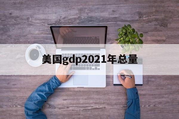 美国gdp2021年总量:(美国一年gdp收入多少人民币)